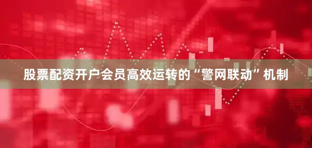 股票配资开户会员高效运转的“警网联动”机制