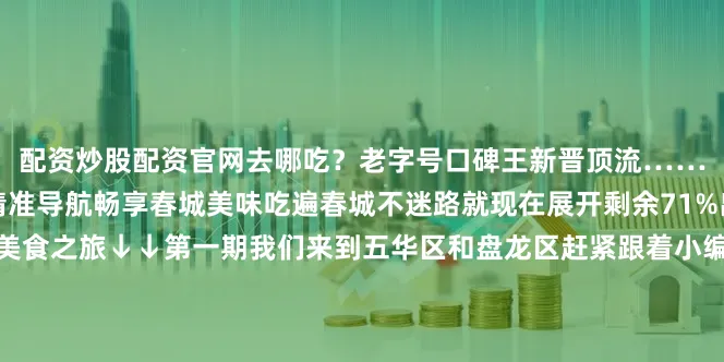 配资炒股配资官网去哪吃？老字号口碑王新晋顶流……地图在手全部一网打尽精准导航畅享春城美味吃遍春城不迷路就现在展开剩余71%出发咯来昆明开启你的美食之旅↓↓第一期我们来到五华区和盘龙区赶紧跟着小编去看看吧↓↓“名店篇”第二期我们来到了官渡区、西山区、安宁市、富民县、石林县、禄劝县、寻甸县、度假区、阳宗海赶紧跟着小编一起看看吧↓↓记者：吴晨萍设计：姜维钢 常悦本期编辑：黄璐本期责编：周晓雪审核：李金蝶