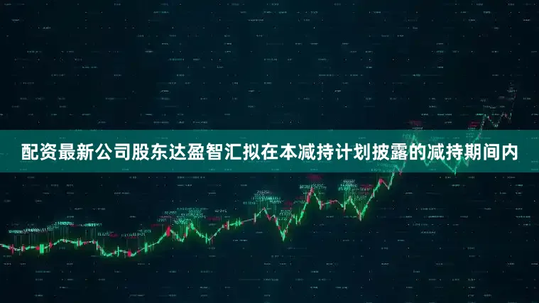 配资最新公司股东达盈智汇拟在本减持计划披露的减持期间内